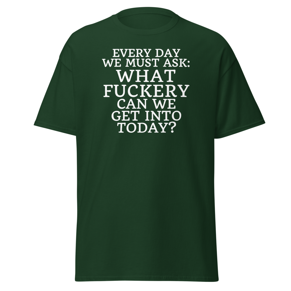 "Every day we must ask: What fuckery can we get into today?" printed on a forest green on an invisible body