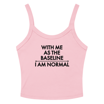 "With me as the baseline, I am normal" printed on a solid pink blend women's micro-rib tanktop laying on a flat surface amongst sunglasses and shorts