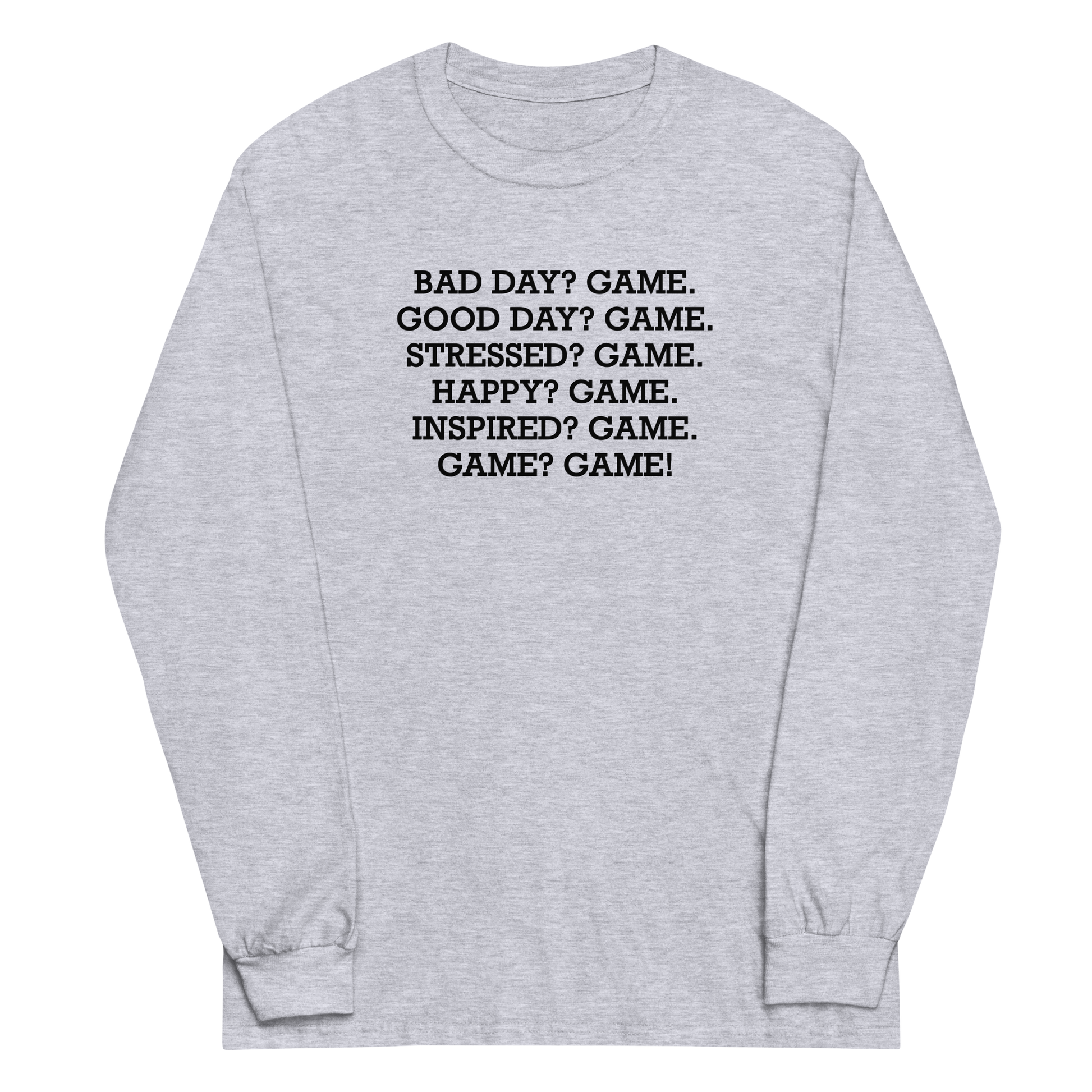 "Bad Day? Game. Good Day? Game. Stressed? Game. Happy? Game. Inspired? Game. Game? Game!" printed on a sport grey men's long sleeve shirt laying on a flat surface