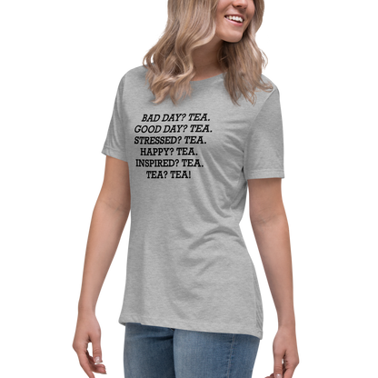 "Bad Day? Tea. Good Day? Tea. Stressed? Tea. Happy? Tea. Inspired? Tea. Tea? Tea!" printed on a athletic heather women's relaxed t-shirt worn by a female