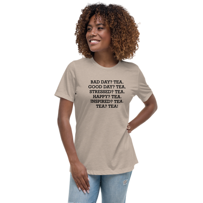 "Bad Day? Tea. Good Day? Tea. Stressed? Tea. Happy? Tea. Inspired? Tea. Tea? Tea!" printed on a heather stone women's relaxed t-shirt worn by a female