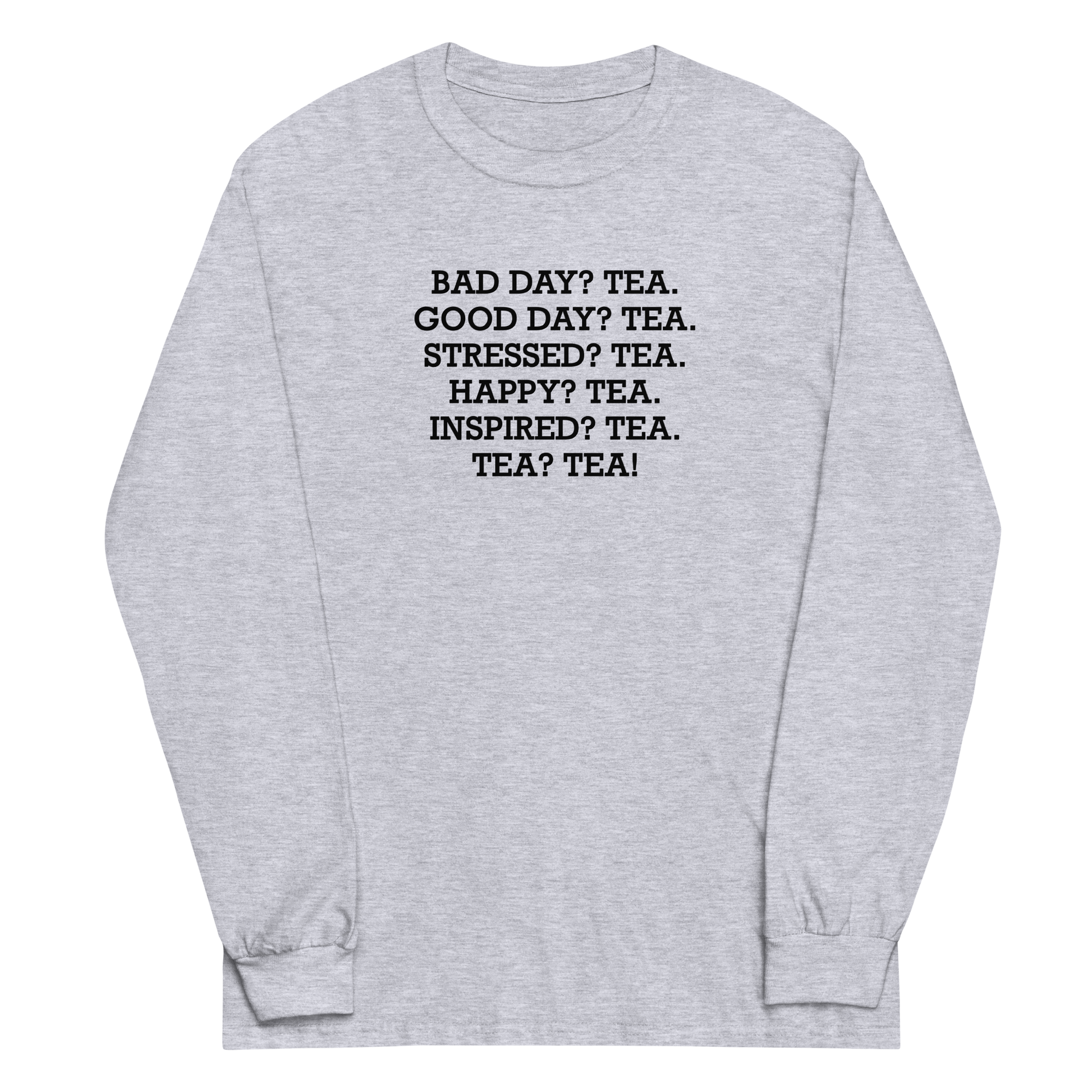 "Bad Day? Tea. Good Day? Tea. Stressed? Tea. Happy? Tea. Inspired? Tea. Tea? Tea!" printed on a sport grey men's long sleeve shirt laying on a flat surface