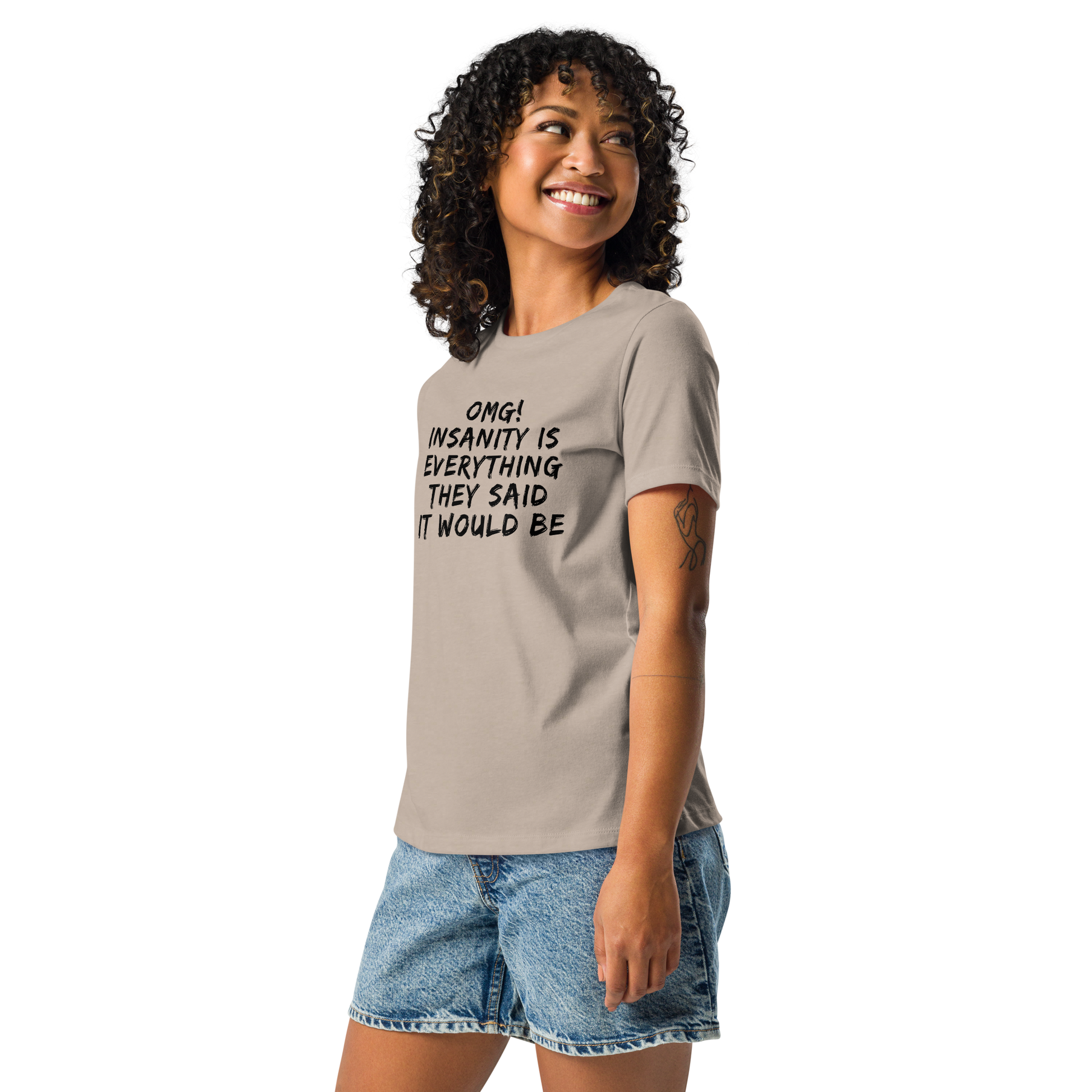 "OMG! Insanity is everything they said it would be" printed on a heather stone women's relaxed t-shirt worn by a female