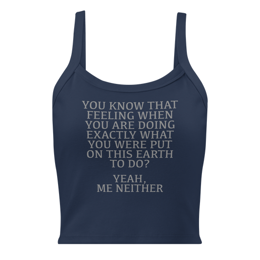 "You know that feeling when you are doing exactly what you were put on this earth to do? Yeah, Me Neither" printed on a solid navy blend women's micro-rib tanktop laying on a flat surface