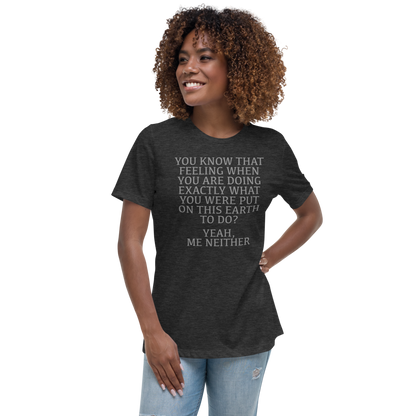"You know that feeling when you are doing exactly what you were put on this earth to do? Yeah, Me Neither" printed on a dark grey heather women's relaxed t-shirt worn by a female