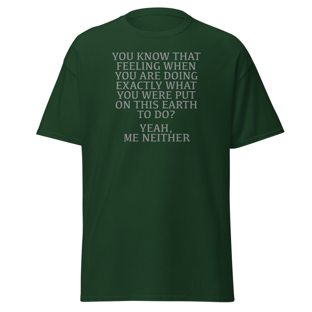 "You know that feeling when you are doing exactly what you were put on this earth to do? Yeah, Me Neither" printed on a forest green on an invisible body
