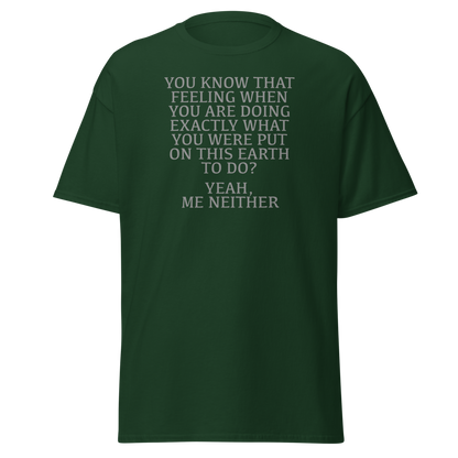 "You know that feeling when you are doing exactly what you were put on this earth to do? Yeah, Me Neither" printed on a forest green on an invisible body