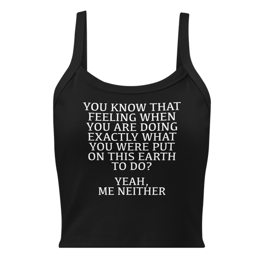 "You know that feeling when you are doing exactly what you were put on this earth to do? Yeah, Me Neither" printed on a solid black blend women's micro-rib tanktop laying on a flat surface