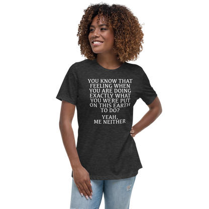 "You know that feeling when you are doing exactly what you were put on this earth to do? Yeah, Me Neither" printed on a dark grey heather women's relaxed t-shirt worn by a female