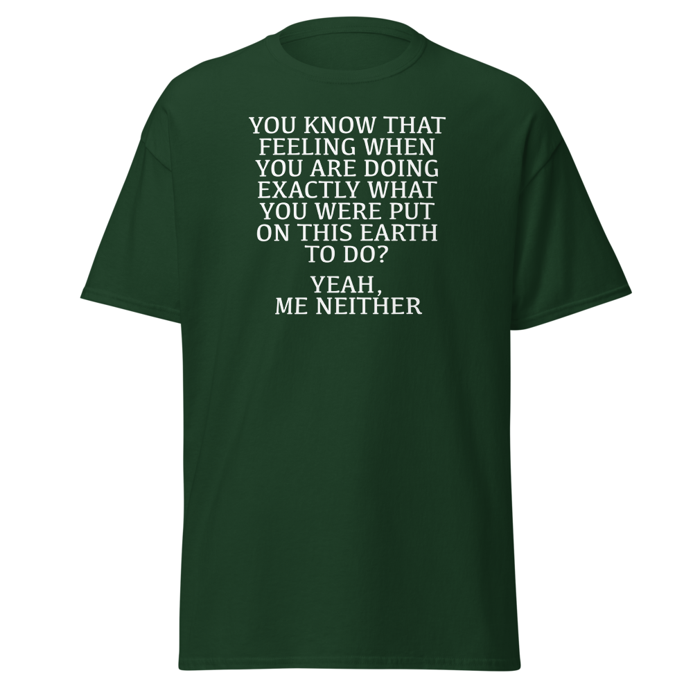 "You know that feeling when you are doing exactly what you were put on this earth to do? Yeah, Me Neither" printed on a forest green on an invisible body
