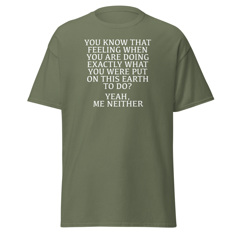 "You know that feeling when you are doing exactly what you were put on this earth to do? Yeah, Me Neither" printed on a military green on an invisible body